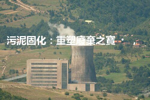污泥固化：重塑廢棄之寶，你知道它的神奇力量嗎？